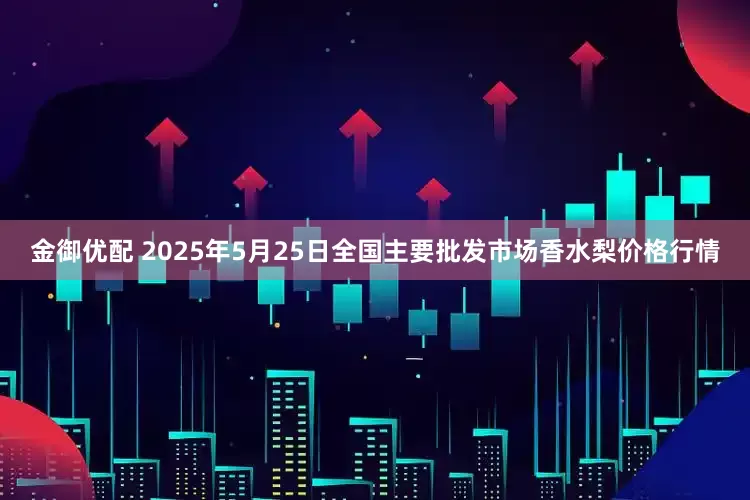 金御优配 2025年5月25日全国主要批发市场香水梨价格行情