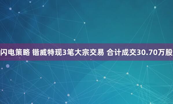 闪电策略 锴威特现3笔大宗交易 合计成交30.70万股