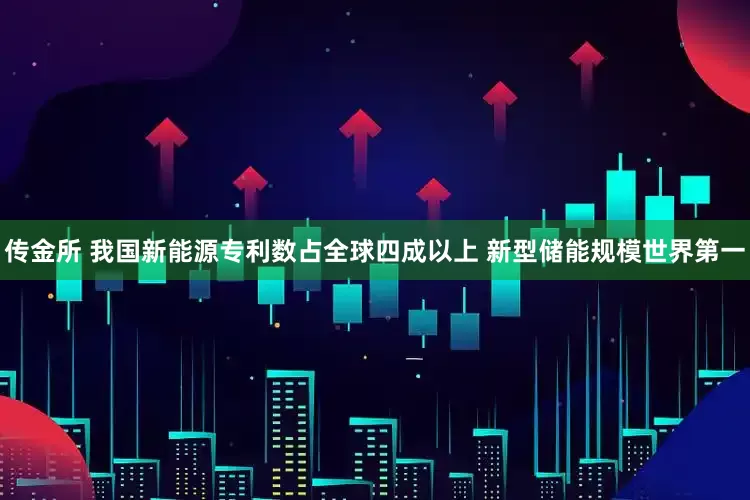 传金所 我国新能源专利数占全球四成以上 新型储能规模世界第一