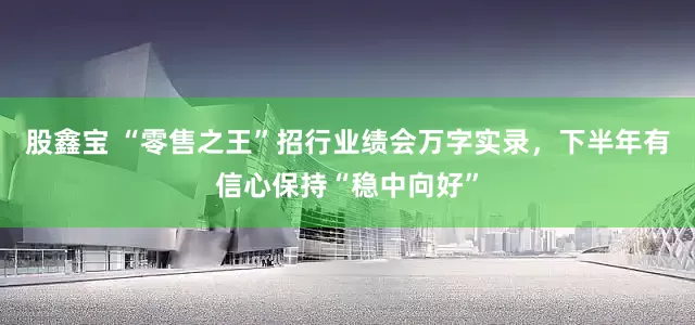 股鑫宝 “零售之王”招行业绩会万字实录，下半年有信心保持“稳中向好”