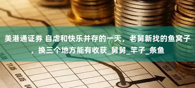 美港通证券 自虐和快乐并存的一天，老舅新找的鱼窝子，换三个地方能有收获_舅舅_竿子_条鱼