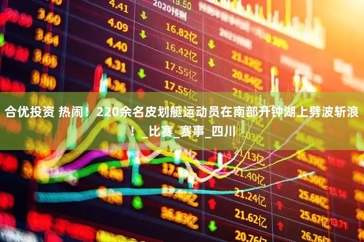 合优投资 热闹！220余名皮划艇运动员在南部升钟湖上劈波斩浪！_比赛_赛事_四川