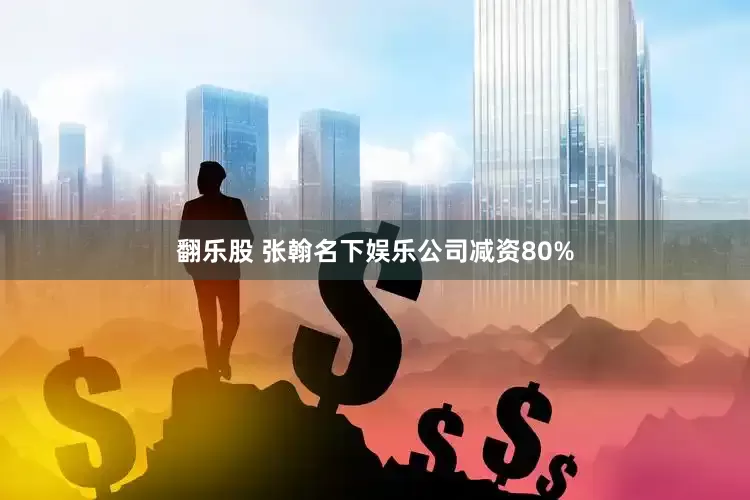 翻乐股 张翰名下娱乐公司减资80%