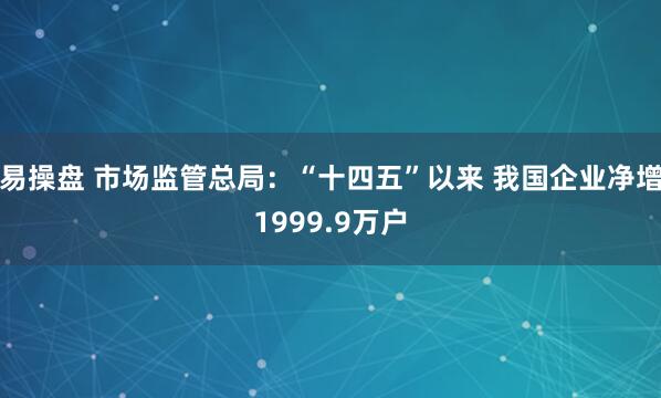 易操盘 市场监管总局：“十四五”以来 我国企业净增1999.9万户