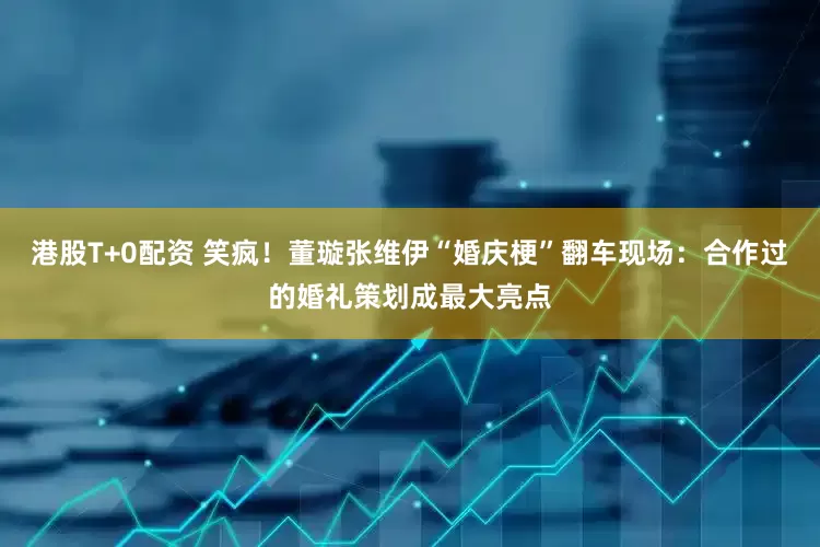 港股T+0配资 笑疯！董璇张维伊“婚庆梗”翻车现场：合作过的婚礼策划成最大亮点