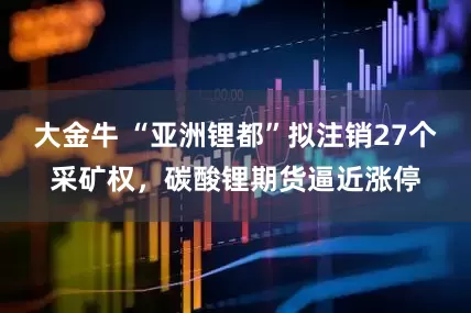 大金牛 “亚洲锂都”拟注销27个采矿权，碳酸锂期货逼近涨停