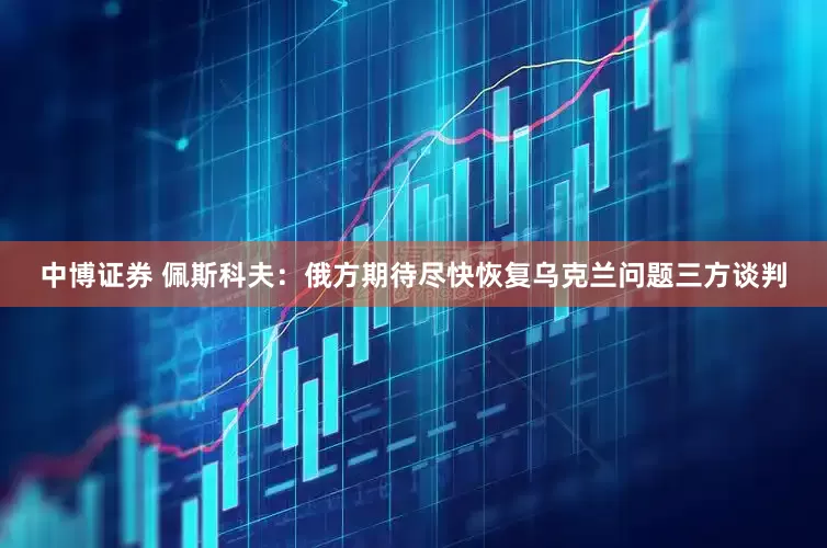 中博证券 佩斯科夫：俄方期待尽快恢复乌克兰问题三方谈判