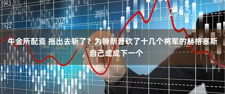牛金所配资 拖出去斩了？为特朗普砍了十几个将军的赫格塞斯，自己或成下一个
