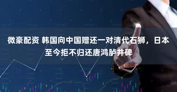 微豪配资 韩国向中国赠还一对清代石狮，日本至今拒不归还唐鸿胪井碑