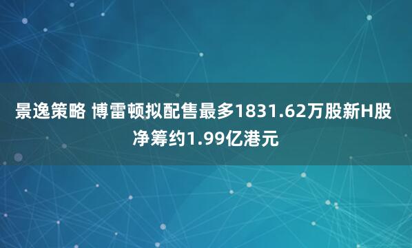 景逸策略 博雷顿拟配售最多1831.62万股新H股 净筹约1.99亿港元